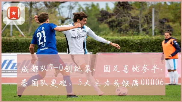 成都队7-0创纪录，国足喜忧参半，泰国队更难，5大主力或缺席0000644