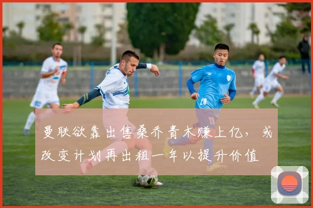 曼联欲靠出售桑乔青木赚上亿，或改变计划再出租一年以提升价值