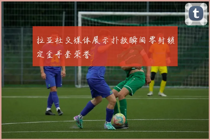 拉亚社交媒体展示扑救瞬间零封锁定金手套荣誉