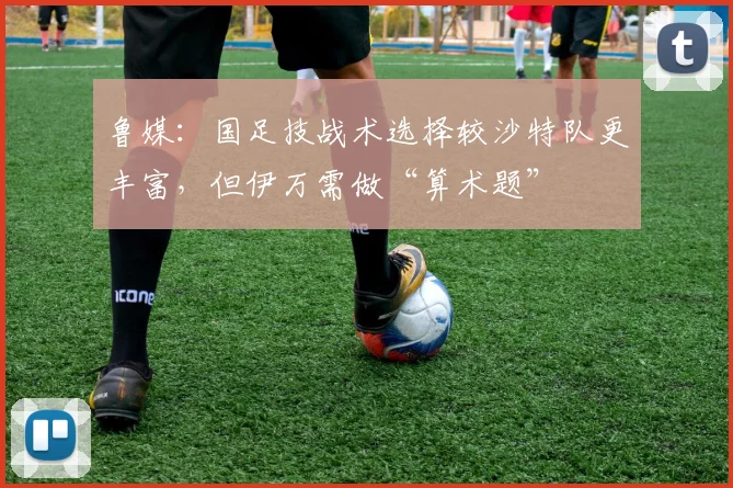 鲁媒：国足技战术选择较沙特队更丰富，但伊万需做“算术题”