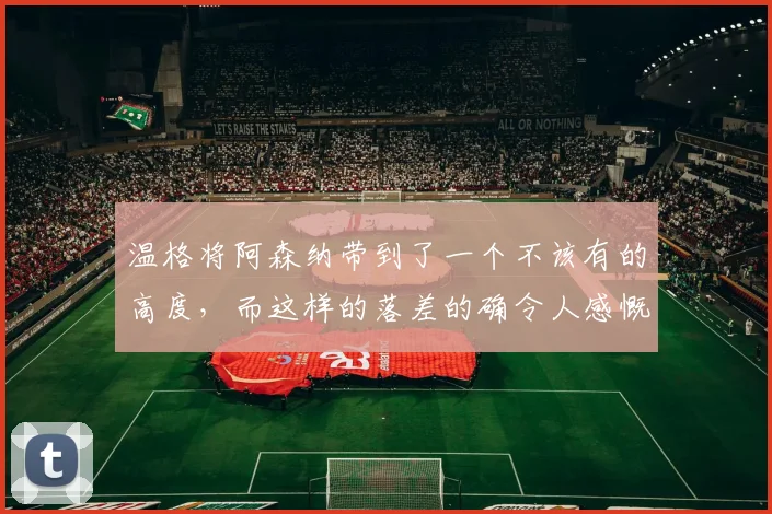 温格将阿森纳带到了一个不该有的高度，而这样的落差的确令人感慨