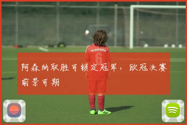 阿森纳取胜可锁定冠军，欧冠决赛前景可期