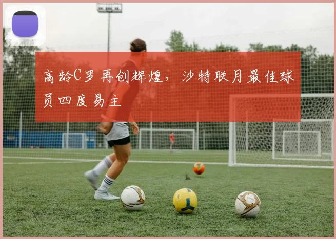 高龄C罗再创辉煌，沙特联月最佳球员四度易主