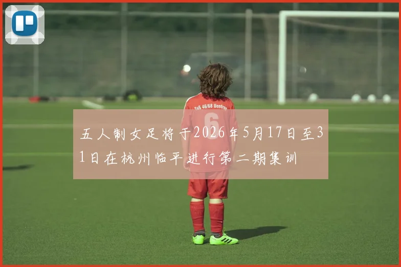 五人制女足将于2026年5月17日至31日在杭州临平进行第二期集训
