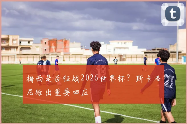 梅西是否征战2026世界杯？斯卡洛尼给出重要回应
