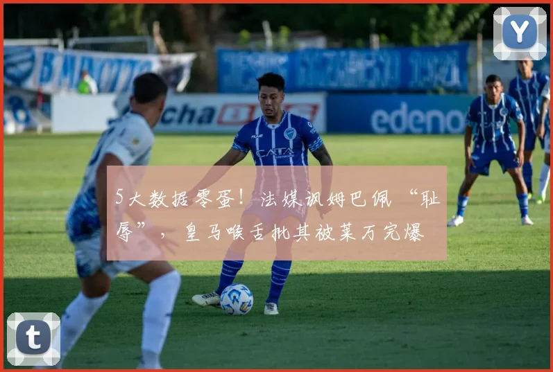 5大数据零蛋！法媒讽姆巴佩 “耻辱”，皇马喉舌批其被莱万完爆