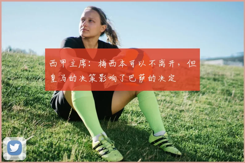 西甲主席：梅西本可以不离开，但皇马的决策影响了巴萨的决定
